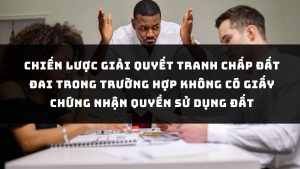 CHIẾN LƯỢC GIẢI QUYẾT TRANH CHẤP ĐẤT ĐAI TRONG TRƯỜNG HỢP KHÔNG CÓ GIẤY CHỨNG NHẬN QUYỀN SỬ DỤNG ĐẤT